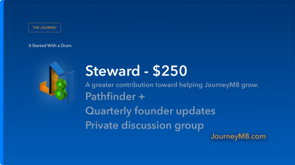 Steward — $250. A greater contribution toward helping JourneyM8 grow. Everything in Pathfinder, Quarterly founder updates, Private discussion group.